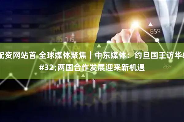 配资网站首 全球媒体聚焦|中东媒体:约旦国王访华 两国合作发展迎来新机遇