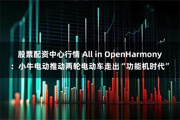股票配资中心行情 All in OpenHarmony：小牛电动推动两轮电动车走出“功能机时代”