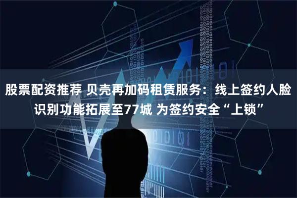 股票配资推荐 贝壳再加码租赁服务：线上签约人脸识别功能拓展至77城 为签约安全“上锁”