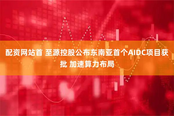 配资网站首 至源控股公布东南亚首个AIDC项目获批 加速算力布局