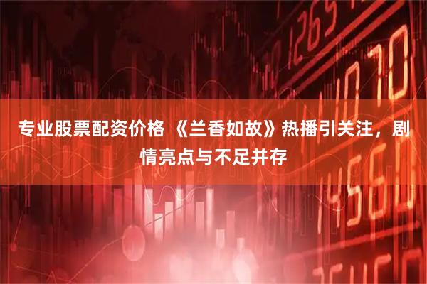 专业股票配资价格 《兰香如故》热播引关注，剧情亮点与不足并存