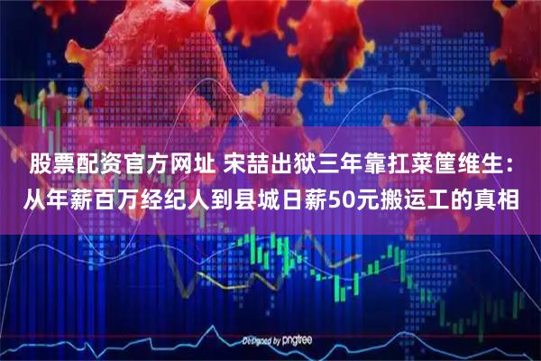 股票配资官方网址 宋喆出狱三年靠扛菜筐维生：从年薪百万经纪人到县城日薪50元搬运工的真相